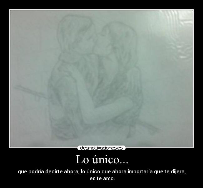 Lo único... - que podría decirte ahora, lo único que ahora importaría que te dijera,
es te amo.