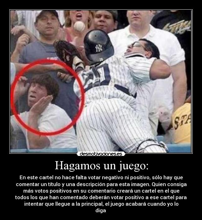 Hagamos un juego: - En este cartel no hace falta votar negativo ni positivo, sólo hay que
comentar un título y una descripción para esta imagen. Quien consiga
más votos positivos en su comentario creará un cartel en el que
todos los que han comentado deberán votar positivo a ese cartel para
intentar que llegue a la principal, el juego acabará cuando yo lo
diga 