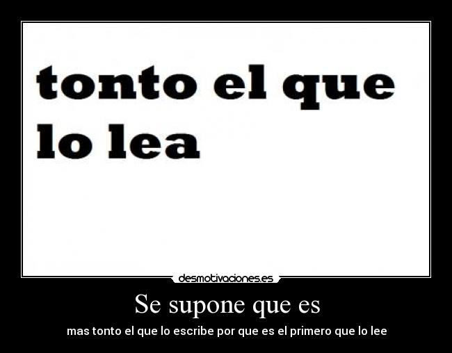 Se supone que es - mas tonto el que lo escribe por que es el primero que lo lee