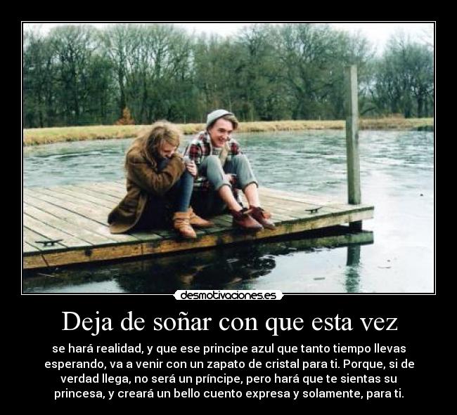 Deja de soñar con que esta vez - se hará realidad, y que ese principe azul que tanto tiempo llevas
esperando, va a venir con un zapato de cristal para ti. Porque, si de
verdad llega, no será un príncipe, pero hará que te sientas su
princesa, y creará un bello cuento expresa y solamente, para ti.