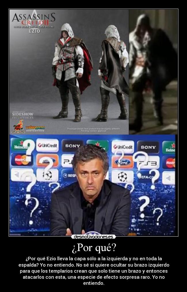 ¿Por qué? - ¿Por qué Ezio lleva la capa sólo a la izquierda y no en toda la
espalda? Yo no entiendo. No sé si quiere ocultar su brazo izquierdo
para que los templarios crean que solo tiene un brazo y entonces
atacarlos con esta, una especie de efecto sorpresa raro. Yo no
entiendo.
