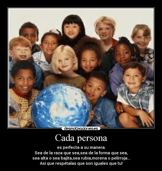 Cada persona - es perfecta a su manera.
Sea de la raza que sea,sea de la forma que sea,
sea alta o sea bajita,sea rubia,morena o pelirroja...
Así que respétalas que son iguales que tu!
