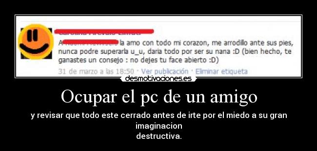 Ocupar el pc de un amigo - y revisar que todo este cerrado antes de irte por el miedo a su gran imaginacion
destructiva.