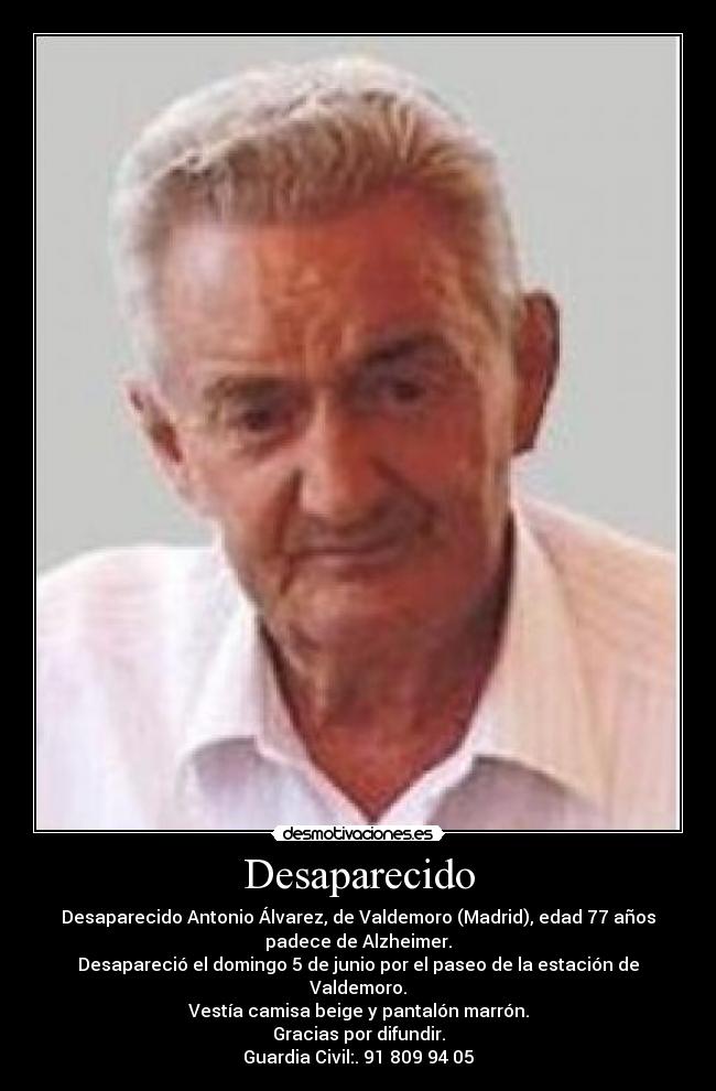Desaparecido - Desaparecido Antonio Álvarez, de Valdemoro (Madrid), edad 77 años
padece de Alzheimer.
Desapareció el domingo 5 de junio por el paseo de la estación de
Valdemoro.
Vestía camisa beige y pantalón marrón.
Gracias por difundir.
Guardia Civil:. 91 809 94 05