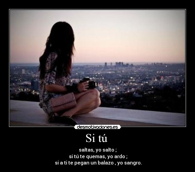 Si tú - saltas, yo salto ;
si tú te quemas, yo ardo ;
si a ti te pegan un balazo , yo sangro.