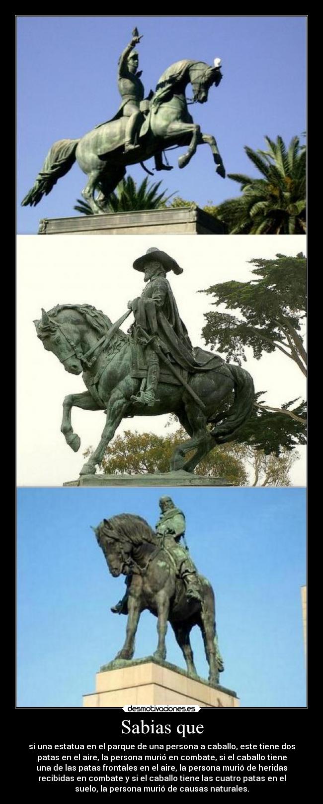 Sabias que - si una estatua en el parque de una persona a caballo, este tiene dos
patas en el aire, la persona murió en combate, si el caballo tiene
una de las patas frontales en el aire, la persona murió de heridas
recibidas en combate y si el caballo tiene las cuatro patas en el
suelo, la persona murió de causas naturales.