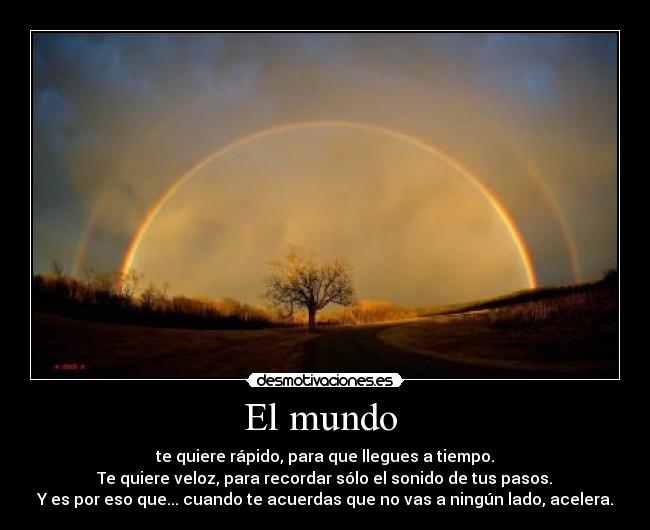 El mundo  - te quiere rápido, para que llegues a tiempo.
 Te quiere veloz, para recordar sólo el sonido de tus pasos. 
Y es por eso que... cuando te acuerdas que no vas a ningún lado, acelera.