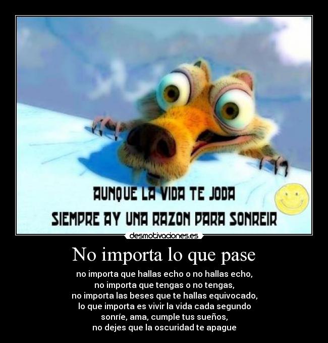 No importa lo que pase - no importa que hallas echo o no hallas echo,
no importa que tengas o no tengas,
no importa las beses que te hallas equivocado,
lo que importa es vivir la vida cada segundo
sonríe, ama, cumple tus sueños,
no dejes que la oscuridad te apague