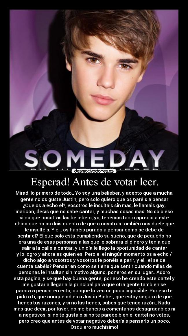 Esperad! Antes de votar leer. - Mirad, lo primero de todo.. Yo soy una belieber, y acepto que a mucha
gente no os guste Justin, pero solo quiero que os paréis a pensar
¿Que os a echo el?, vosotros le insultáis sin mas, le llamáis gay,
maricón, decís que no sabe cantar, y muchas cosas mas. No solo eso
si no que nosotras las beliebers, yo, tenemos tanto aprecio a este
chico que no os dais cuenta de que a nosotras también nos duele que
le insultéis. Y el.. os habéis parado a pensar como se debe de
sentir el? El que solo esta cumpliendo su sueño, que de pequeño no
era una de esas personas a las que le sobrara el dinero y tenia que
salir a la calle a cantar, y un día le llego la oportunidad de cantar
y lo logro y ahora es quien es. Pero el el ningún momento os a echo /
dicho algo a vosotros y vosotros le ponéis a parir, y el.. el se da
cuenta sabéis? Pensar en como se tiene que sentir cuando miles de
personas le insultan sin motivo alguno, poneros en su lugar.. Adoro
esta pagina, y se que hay buena gente, por eso he creado este cartel y
me gustaria llegar a la principal para que otra gente también se
parara a pensar en esto, aunque lo veo un poco imposible. Por eso te
pido a ti, que aunque odies a Justin Bieber, que estoy segura de que
tienes tus razones, y si no las tienes, sabes que tengo razón.. Nada
mas que decir, por favor, no me baneis a comentarios desagradables ni
a negativos, si no te gusta o si no te parece bien el cartel no votes,
pero creo que antes de votar negativo deberíais pensarlo un poco.
Osquiero muchísimo!