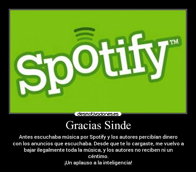 Gracias Sinde - Antes escuchaba música por Spotify y los autores percibían dinero
con los anuncios que escuchaba. Desde que te lo cargaste, me vuelvo a
bajar ilegalmente toda la música, y los autores no reciben ni un
céntimo.
¡Un aplauso a la inteligencia!