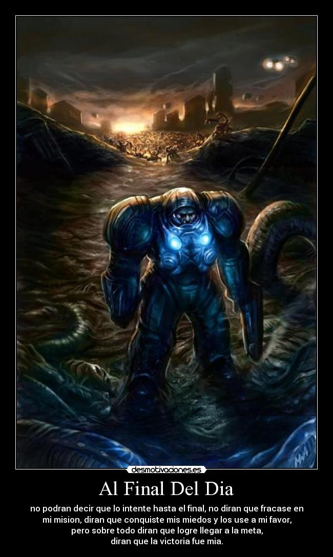 Al Final Del Dia - no podran decir que lo intente hasta el final, no diran que fracase en
mi mision, diran que conquiste mis miedos y los use a mi favor,
pero sobre todo diran que logre llegar a la meta,
diran que la victoria fue mia.
