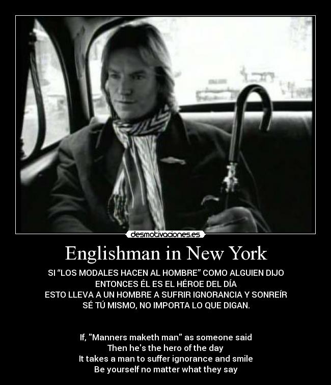 Englishman in New York - SI “LOS MODALES HACEN AL HOMBRE” COMO ALGUIEN DIJO
ENTONCES ÉL ES EL HÉROE DEL DÍA
ESTO LLEVA A UN HOMBRE A SUFRIR IGNORANCIA Y SONREÍR
SÉ TÚ MISMO, NO IMPORTA LO QUE DIGAN.
If, Manners maketh man as someone said
Then hes the hero of the day
It takes a man to suffer ignorance and smile
Be yourself no matter what they say