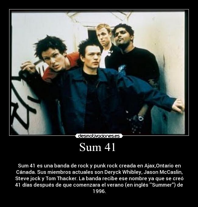 Sum 41  - 
Sum 41 es una banda de rock y punk rock creada en Ajax,Ontario en
Cánada. Sus miembros actuales son Deryck Whibley, Jason McCaslin,
Steve jock y Tom Thacker. La banda recibe ese nombre ya que se creó
41 días después de que comenzara el verano (en inglés Summer) de
1996.
