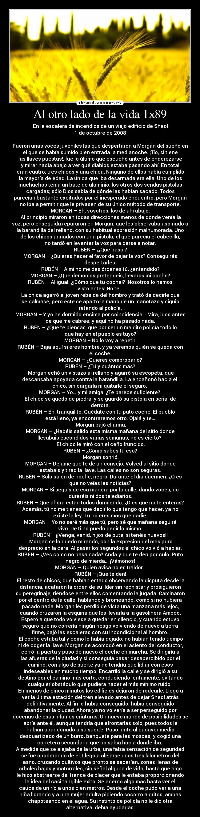 Al otro lado de la vida 1x89 - En la escalera de incendios de un viejo edificio de Sheol
1 de octubre de 2008
Fueron unas voces juveniles las que despertaron a Morgan del sueño en
el que se había sumido bien entrada la medianoche. ¡Tío, si tiene
las llaves puestas!, fue lo último que escuchó antes de enderezarse
y mirar hacia abajo a ver qué diablos estaba pasando ahí. En total
eran cuatro; tres chicos y una chica. Ninguno de ellos había cumplido
la mayoría de edad. La única que iba desarmada era ella. Uno de los
muchachos tenía un bate de aluminio, los otros dos sendas pistolas
cargadas; sólo Dios sabía de dónde las habían sacado. Todos
parecían bastante excitados por el inesperado encuentro, pero Morgan
no iba a permitir que le privasen de su único método de transporte.
MORGAN – Eh, vosotros, los de ahí abajo.
Al principio miraron en todas direcciones menos de donde venía la
voz, pero enseguida repararon en Morgan, que les observaba asomado a
la barandilla del rellano, con su habitual expresión malhumorada. Uno
de los chicos armados con una pistola, el que parecía el cabecilla,
no tardó en levantar la voz para darse a notar.
RUBÉN – ¿¡Qué pasa!?
MORGAN – ¿Quieres hacer el favor de bajar la voz? Conseguirás
despertarles.
RUBÉN – A mi no me das órdenes tú, ¿entendido?
MORGAN – ¿Qué demonios pretendéis, llevaros mi coche?
RUBÉN – Al igual. ¿¡Cómo que tu coche!? ¡Nosotros lo hemos
visto antes! No te…
La chica agarró al joven rebelde del hombro y trató de decirle que
se calmase, pero éste se apartó la mano de un manotazo y siguió
retando al policía.
MORGAN – Y yo he dormido encima por coincidencia… Mira, idos antes
de que me cabree, y aquí no ha pasado nada.
RUBÉN – ¿Qué te piensas, que por ser un maldito policía todo lo
que hay en el pueblo es tuyo?
MORGAN – No lo voy a repetir.
RUBÉN – Baja aquí si eres hombre, y ya veremos quién se queda con
el coche.
MORGAN – ¿Quieres comprobarlo?
RUBÉN – ¿Tú y cuántos más?
Morgan echó un vistazo al rellano y agarró su escopeta, que
descansaba apoyada contra la barandilla. La encañonó hacia el
chico, sin cargarla ni quitarle el seguro.
MORGAN – Yo… y mi amiga. ¿Te parece suficiente?
El chico se quedó de piedra, y se guardó su pistola en señal de
derrota.
RUBÉN – Eh, tranquilito. Quédate con tu puto coche. El pueblo
está lleno, ya encontraremos otro. Ojalá y te…
Morgan bajó el arma.
MORGAN – ¿Habéis salido esta misma mañana del sitio donde
llevabais escondidos varias semanas, no es cierto?
El chico le miró con el ceño fruncido.
RUBÉN – ¿Cómo sabes tú eso?
Morgan sonrió.
MORGAN – Déjame que te de un consejo. Volved al sitio donde
estabais y tirad la llave. Las calles no son seguras.
RUBÉN – Solo salen de noche, negro. Durante el día duermen. ¿O es
que no veías las noticias?
MORGAN – Si seguís de esa manera por la calle, dando voces, no
duraréis ni dos telediarios.
RUBÉN – Que ahora están todos durmiendo. ¿O es que no te enteras?
Además, tú no me tienes que decir lo que tengo que hacer, ya no
existe la ley. Tú no eres más que nadie.
MORGAN – Yo no seré más que tú, pero sé que mañana seguiré
vivo. De ti no puedo decir lo mismo.
RUBÉN – ¡¡Venga, venid, hijos de puta, si tenéis huevos!!
Morgan se lo quedó mirando, con la expresión del más puro
desprecio en la cara. Al pasar los segundos el chico volvió a hablar.
RUBÉN – ¿Ves como no pasa nada? Anda y que te den por culo. Puto
negro de mierda... ¡Vámonos!
MORGAN – Quien avisa no es traidor.
RUBÉN – ¡Que te den!
El resto de chicos, que habían estado observando la disputa desde la
distancia, acataron la orden de su líder sin rechistar y prosiguieron
su peregrinaje, riéndose entre ellos comentando la jugada. Caminaron
por el centro de la calle, hablando y bromeando, como si no hubiera
pasado nada. Morgan les perdió de vista una manzana más lejos,
cuando cruzaron la esquina que les llevaría a la gasolinera Amoco.
Esperó a que todo volviese a quedar en silencio, y cuando estuvo
seguro que no correría ningún riesgo volviendo de nuevo a tierra
firme, bajó las escaleras con su incondicional al hombro.
El coche estaba tal y como lo había dejado; no habían tenido tiempo
ni de coger la llave. Morgan se acomodó en el asiento del conductor,
cerró la puerta y puso de nuevo el coche en marcha. Se dirigiría a
las afueras de la ciudad y si conseguía pasar desapercibido por el
camino, con algo de suerte ya no tendría que lidiar con esos
indeseables en mucho tiempo. Encarriló la calle y se dirigió a su
destino por el camino más corto, conduciendo lentamente, evitando
cualquier obstáculo que pudiera hacer el más mínimo ruido.
En menos de cinco minutos los edificios dejaron de rodearle. Llegó a
ver la última estación del tren elevado antes de dejar Sheol atrás
definitivamente. Al fin lo había conseguido; había conseguido
abandonar la ciudad. Ahora ya no volvería a ser perseguido por
docenas de esas infames criaturas. Un nuevo mundo de posibilidades se
abría ante él, aunque tendría que afrontarlas solo, pues todos le
habían abandonado a su suerte. Pasó junto al cadáver medio
descuartizado de un burro, banquete para las moscas, y cogió una
carretera secundaria que no sabía hacia dónde iba.
A medida que se alejaba de la urbe, una falsa sensación de seguridad
se fue apoderando de él. Llegó a alejarse unos tres kilómetros del
asno, cruzando cultivos que pronto se secarían, zonas llenas de
árboles bajos y matorrales, sin señal alguna de vida, hasta que algo
le hizo abstraerse del trance de placer que le estaba proporcionando
la idea del casi tangible éxito. Se acercó algo más hasta ver el
cauce de un río a unos cien metros. Desde el coche pudo ver a una
niña llorando y a una mujer adulta pidiendo socorro a gritos, ambas
chapoteando en el agua. Su instinto de policía no le dio otra
alternativa: debía ayudarlas.