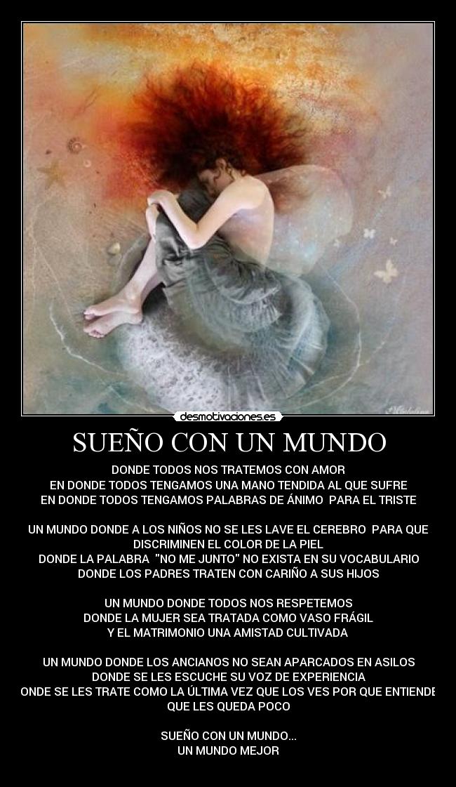 SUEÑO CON UN MUNDO - DONDE TODOS NOS TRATEMOS CON AMOR
EN DONDE TODOS TENGAMOS UNA MANO TENDIDA AL QUE SUFRE
EN DONDE TODOS TENGAMOS PALABRAS DE ÁNIMO PARA EL TRISTE
UN MUNDO DONDE A LOS NIÑOS NO SE LES LAVE EL CEREBRO PARA QUE
DISCRIMINEN EL COLOR DE LA PIEL
DONDE LA PALABRA NO ME JUNTO NO EXISTA EN SU VOCABULARIO
DONDE LOS PADRES TRATEN CON CARIÑO A SUS HIJOS
UN MUNDO DONDE TODOS NOS RESPETEMOS
DONDE LA MUJER SEA TRATADA COMO VASO FRÁGIL
Y EL MATRIMONIO UNA AMISTAD CULTIVADA
UN MUNDO DONDE LOS ANCIANOS NO SEAN APARCADOS EN ASILOS
DONDE SE LES ESCUCHE SU VOZ DE EXPERIENCIA
DONDE SE LES TRATE COMO LA ÚLTIMA VEZ QUE LOS VES POR QUE ENTIENDES
QUE LES QUEDA POCO
SUEÑO CON UN MUNDO...
UN MUNDO MEJOR