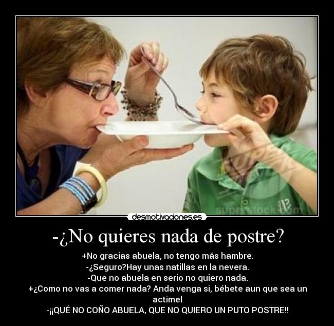 -¿No quieres nada de postre? - +No gracias abuela, no tengo más hambre.
-¿Seguro?Hay unas natillas en la nevera.
-Que no abuela en serio no quiero nada.
+¿Como no vas a comer nada? Anda venga si, bébete aun que sea un actimel
-¡¡QUÉ NO COÑO ABUELA, QUE NO QUIERO UN PUTO POSTRE!!
