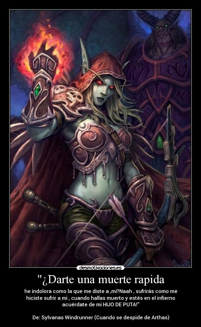 ¿Darte una muerte rapida - he indolora como la que me diste a ,mi?Naah , sufrirás como me
hiciste sufrir a mi , cuando hallas muerto y estés en el infierno
acuérdate de mi HIJO DE PUTA!

De: Sylvanas Windrunner (Cuando se despide de Arthas)