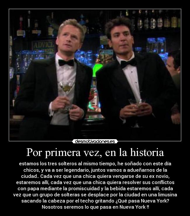 Por primera vez, en la historia - estamos los tres solteros al mismo tiempo, he soñado con este día
chicos, y va a ser legendario, juntos vamos a adueñarnos de la
ciudad.. Cada vez que una chica quiera vengarse de su ex novio,
estaremos allí, cada vez que una chica quiera resolver sus conflictos
con papa mediante la promiscuidad y la bebida estaremos allí, cada
vez que un grupo de solteras se desplace por la ciudad en una limusina
sacando la cabeza por el techo gritando ¿Qué pasa Nueva York?
Nosotros seremos lo que pasa en Nueva York !!