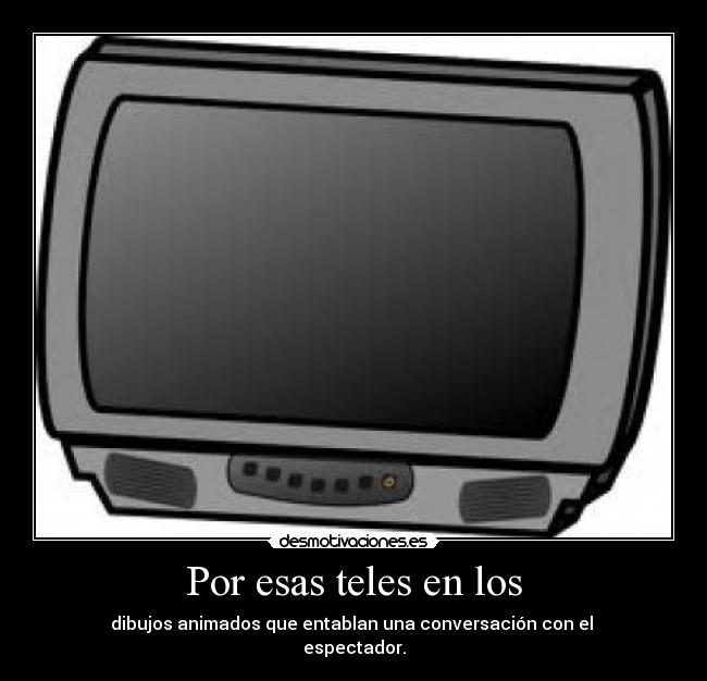 Por esas teles en los - dibujos animados que entablan una conversación con el 
espectador.