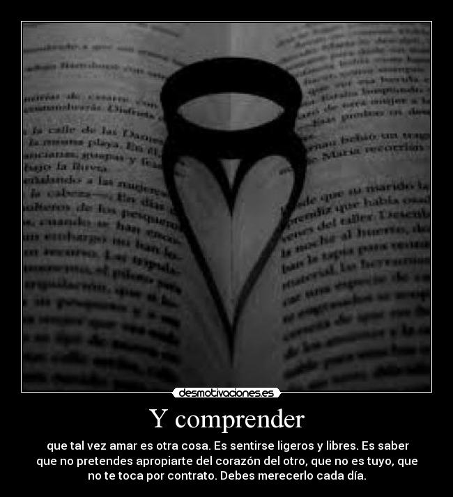 Y comprender -  que tal vez amar es otra cosa. Es sentirse ligeros y libres. Es saber
que no pretendes apropiarte del corazón del otro, que no es tuyo, que
no te toca por contrato. Debes merecerlo cada día.