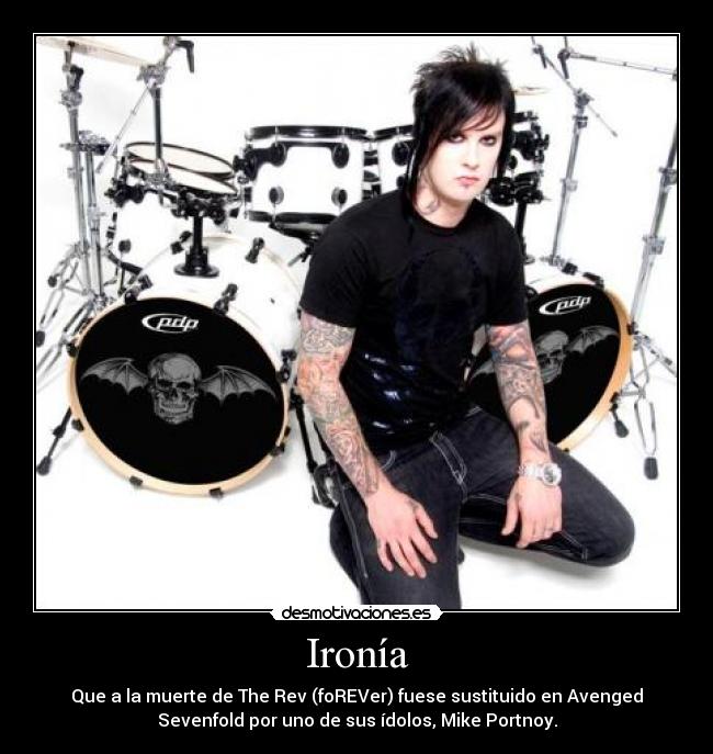 Ironía - Que a la muerte de The Rev (foREVer) fuese sustituido en Avenged
Sevenfold por uno de sus ídolos, Mike Portnoy.