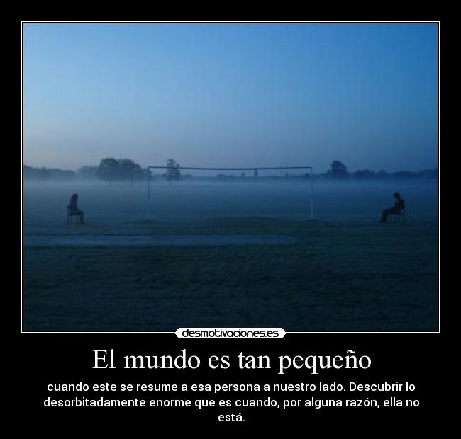 El mundo es tan pequeño - cuando este se resume a esa persona a nuestro lado. Descubrir lo
desorbitadamente enorme que es cuando, por alguna razón, ella no
está.