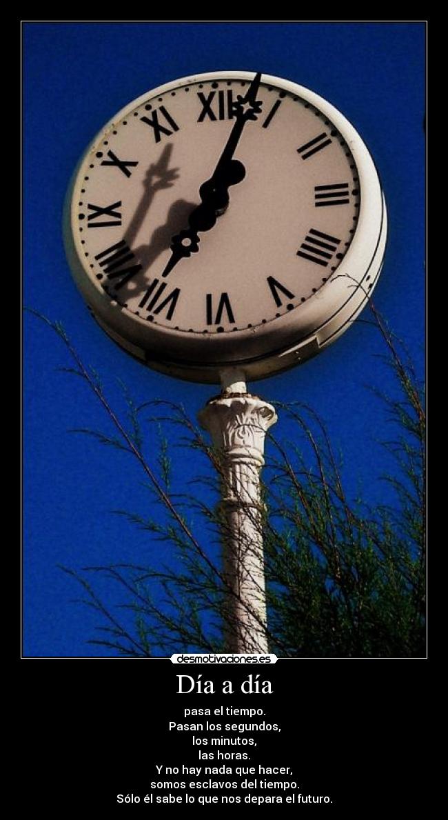 Día a día - pasa el tiempo.
Pasan los segundos,
los minutos,
las horas.
Y no hay nada que hacer,
somos esclavos del tiempo.
Sólo él sabe lo que nos depara el futuro.