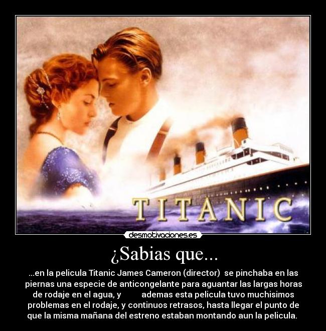 ¿Sabias que... - ...en la pelicula Titanic James Cameron (director)  se pinchaba en las
piernas una especie de anticongelante para aguantar las largas horas
de rodaje en el agua, y          ademas esta pelicula tuvo muchisimos
problemas en el rodaje, y continuos retrasos, hasta llegar el punto de
que la misma mañana del estreno estaban montando aun la pelicula. 