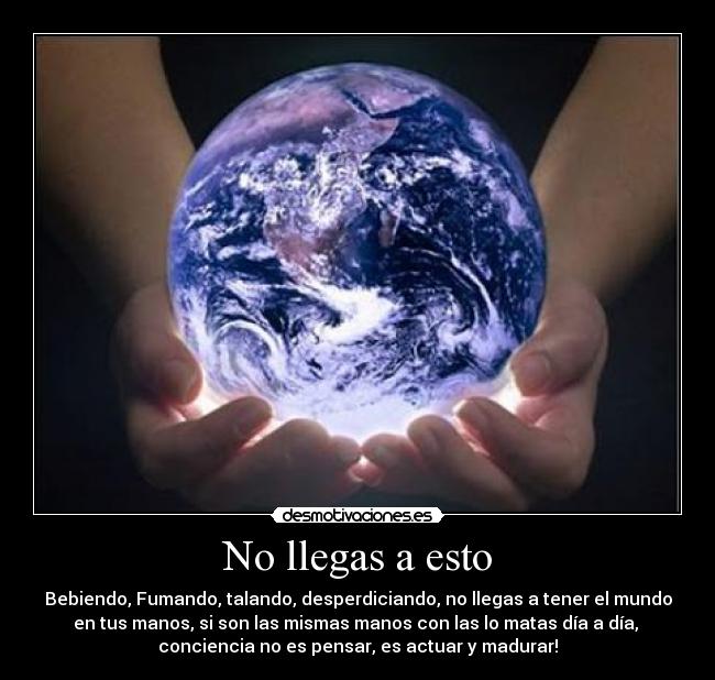 No llegas a esto - Bebiendo, Fumando, talando, desperdiciando, no llegas a tener el mundo
en tus manos, si son las mismas manos con las lo matas día a día,
conciencia no es pensar, es actuar y madurar!