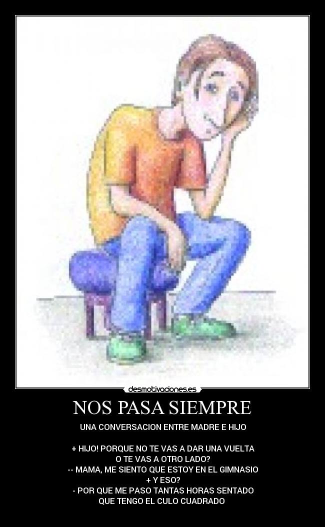 NOS PASA SIEMPRE - UNA CONVERSACION ENTRE MADRE E HIJO
+ HIJO! PORQUE NO TE VAS A DAR UNA VUELTA
O TE VAS A OTRO LADO?
-- MAMA, ME SIENTO QUE ESTOY EN EL GIMNASIO
+ Y ESO?
- POR QUE ME PASO TANTAS HORAS SENTADO
QUE TENGO EL CULO CUADRADO