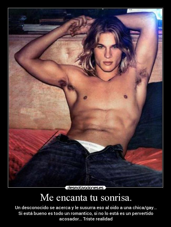 Me encanta tu sonrisa. - Un desconocido se acerca y le susurra eso al oido a una chica/gay...
Si está bueno es todo un romantico, si no lo está es un pervertido
acosador... Triste realidad