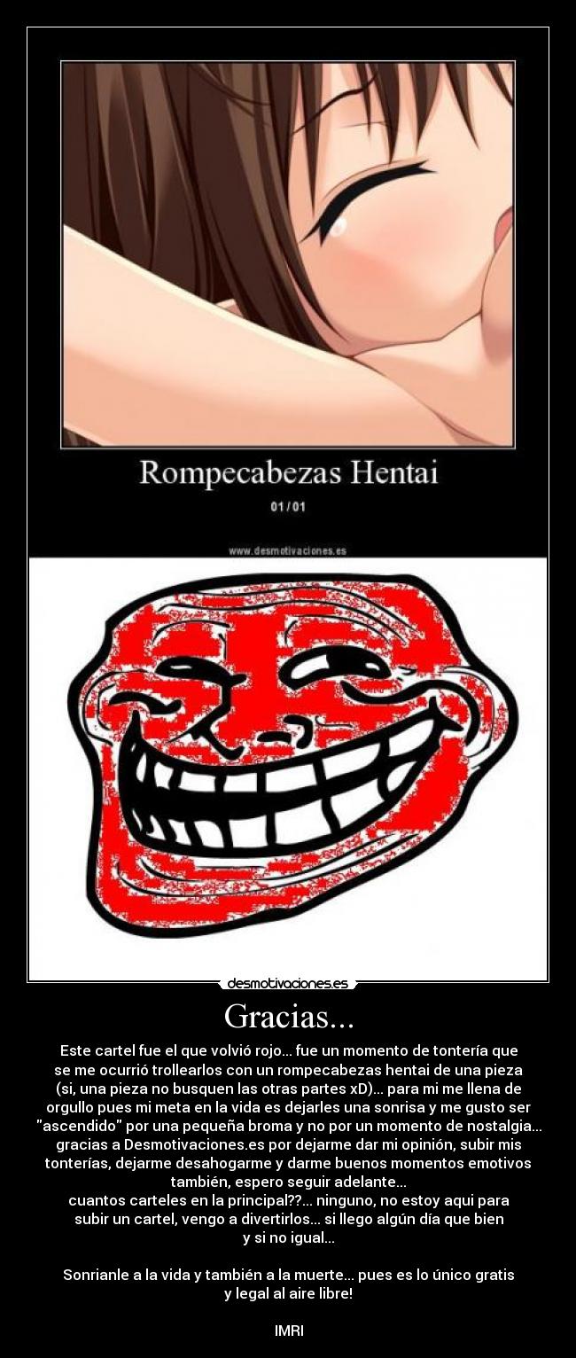 Gracias... - Este cartel fue el que volvió rojo... fue un momento de tontería que
se me ocurrió trollearlos con un rompecabezas hentai de una pieza
(si, una pieza no busquen las otras partes xD)... para mi me llena de
orgullo pues mi meta en la vida es dejarles una sonrisa y me gusto ser
ascendido por una pequeña broma y no por un momento de nostalgia...
gracias a Desmotivaciones.es por dejarme dar mi opinión, subir mis
tonterías, dejarme desahogarme y darme buenos momentos emotivos
también, espero seguir adelante...
cuantos carteles en la principal??... ninguno, no estoy aqui para
subir un cartel, vengo a divertirlos... si llego algún día que bien
y si no igual...
Sonrianle a la vida y también a la muerte... pues es lo único gratis
y legal al aire libre!
IMRI