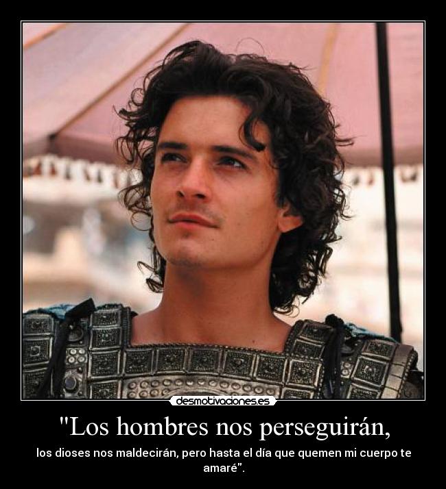 Los hombres nos perseguirán, - los dioses nos maldecirán, pero hasta el día que quemen mi cuerpo te amaré.