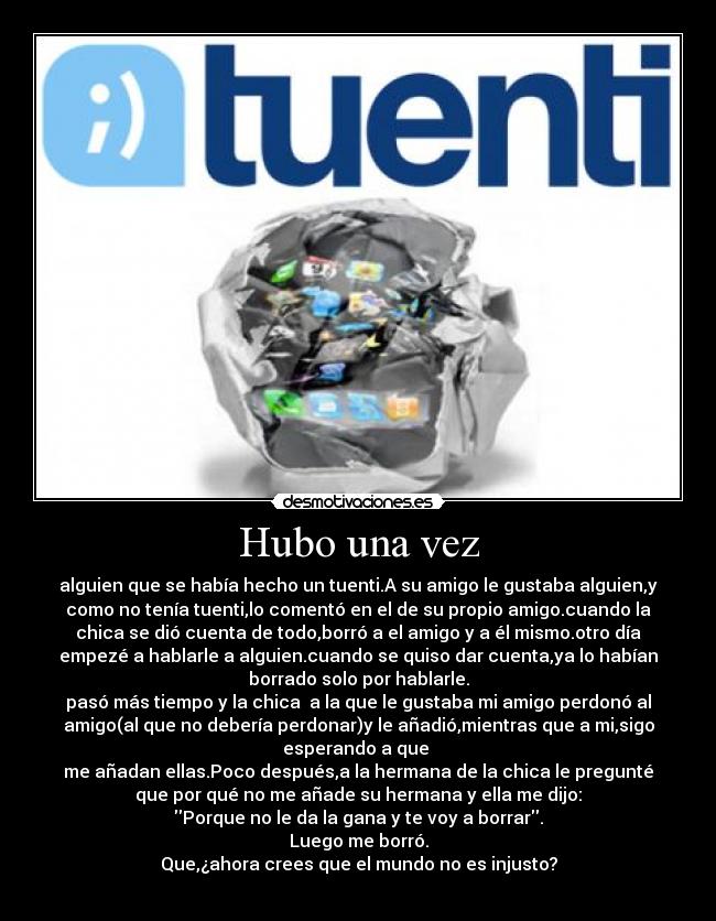 Hubo una vez - alguien que se había hecho un tuenti.A su amigo le gustaba alguien,y
como no tenía tuenti,lo comentó en el de su propio amigo.cuando la
chica se dió cuenta de todo,borró a el amigo y a él mismo.otro día
empezé a hablarle a alguien.cuando se quiso dar cuenta,ya lo habían
borrado solo por hablarle.
pasó más tiempo y la chica a la que le gustaba mi amigo perdonó al
amigo(al que no debería perdonar)y le añadió,mientras que a mi,sigo
esperando a que
me añadan ellas.Poco después,a la hermana de la chica le pregunté
que por qué no me añade su hermana y ella me dijo:
Porque no le da la gana y te voy a borrar.
Luego me borró.
Que,¿ahora crees que el mundo no es injusto?
