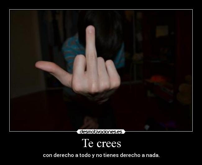 Te crees - con derecho a todo y no tienes derecho a nada.
