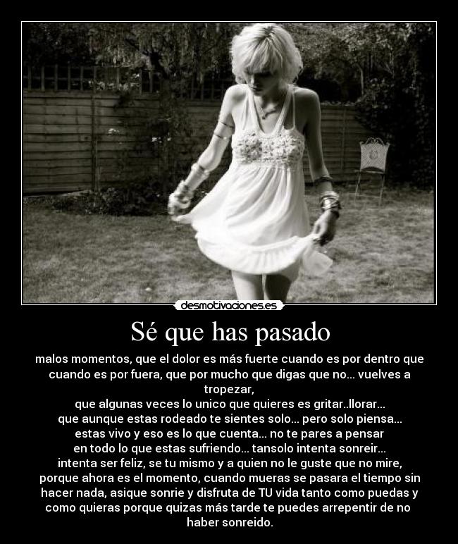 Sé que has pasado - malos momentos, que el dolor es más fuerte cuando es por dentro que
cuando es por fuera, que por mucho que digas que no... vuelves a
tropezar,
que algunas veces lo unico que quieres es gritar..llorar...
que aunque estas rodeado te sientes solo... pero solo piensa...
estas vivo y eso es lo que cuenta... no te pares a pensar
en todo lo que estas sufriendo... tansolo intenta sonreir...
intenta ser feliz, se tu mismo y a quien no le guste que no mire,
porque ahora es el momento, cuando mueras se pasara el tiempo sin
hacer nada, asique sonrie y disfruta de TU vida tanto como puedas y
como quieras porque quizas más tarde te puedes arrepentir de no
haber sonreido.