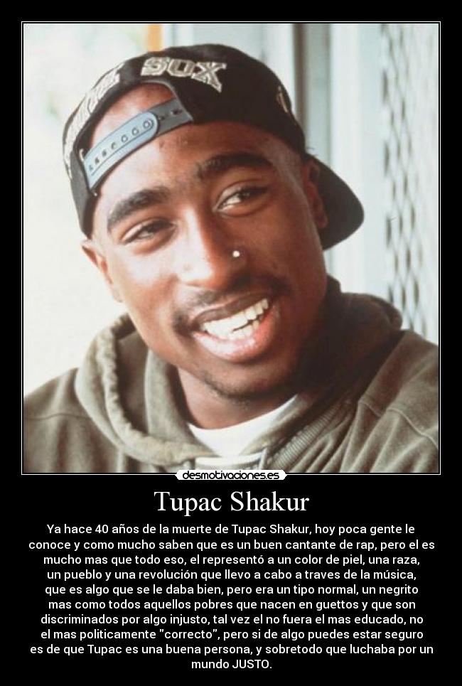 Tupac Shakur - Ya hace 40 años de la muerte de Tupac Shakur, hoy poca gente le
conoce y como mucho saben que es un buen cantante de rap, pero el es
mucho mas que todo eso, el representó a un color de piel, una raza,
un pueblo y una revolución que llevo a cabo a traves de la música,
que es algo que se le daba bien, pero era un tipo normal, un negrito
mas como todos aquellos pobres que nacen en guettos y que son
discriminados por algo injusto, tal vez el no fuera el mas educado, no
el mas politicamente correcto, pero si de algo puedes estar seguro
es de que Tupac es una buena persona, y sobretodo que luchaba por un
mundo JUSTO.