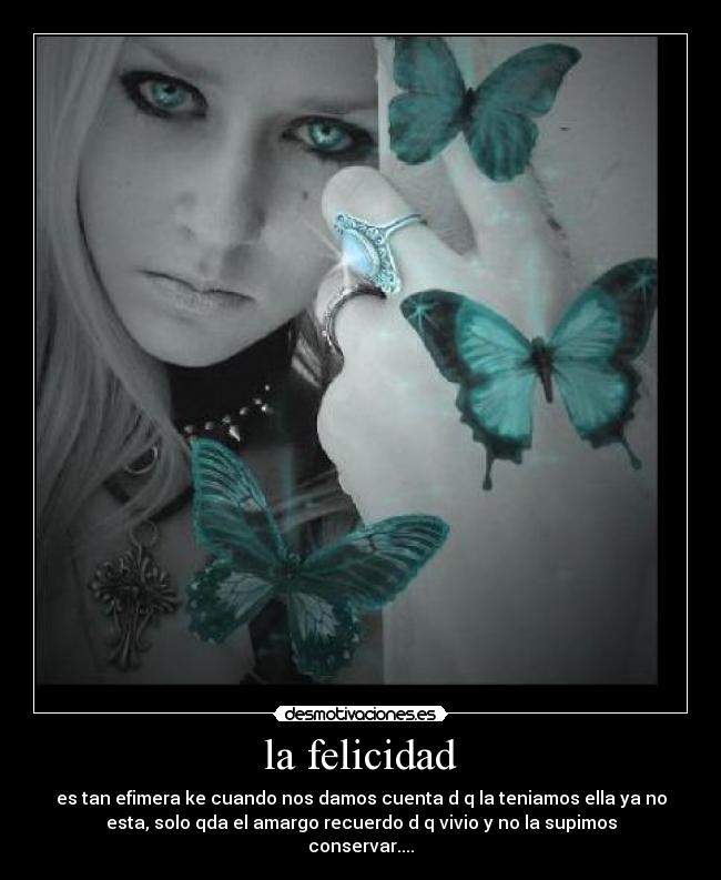 la felicidad - es tan efimera ke cuando nos damos cuenta d q la teniamos ella ya no
esta, solo qda el amargo recuerdo d q vivio y no la supimos
conservar....