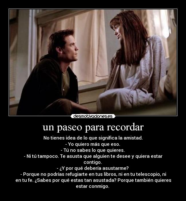 un paseo para recordar - No tienes idea de lo que significa la amistad.
- Yo quiero más que eso.
- Tú no sabes lo que quieres.
- Ni tú tampoco. Te asusta que alguien te desee y quiera estar
contigo.
- ¿Y por qué debería asustarme?
- Porque no podrías refugiarte en tus libros, ni en tu telescopio, ni
en tu fe. ¿Sabes por qué estas tan asustada? Porque también quieres
estar conmigo.