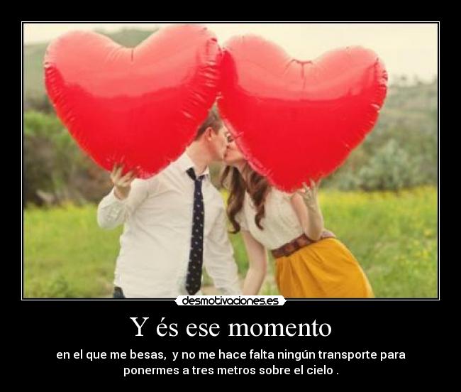Y és ese momento - en el que me besas, y no me hace falta ningún transporte para
ponermes a tres metros sobre el cielo .