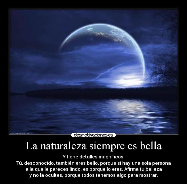 La naturaleza siempre es bella - Y tiene detalles magníficos.
Tú, desconocido, también eres bello, porque si hay una sola persona
a la que le pareces lindo, es porque lo eres. Afirma tu belleza
y no la ocultes, porque todos tenemos algo para mostrar.