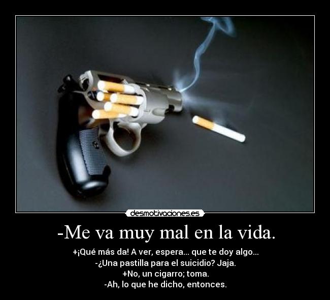 -Me va muy mal en la vida. - +¡Qué más da! A ver, espera... que te doy algo...
-¿Una pastilla para el suicidio? Jaja.
+No, un cigarro; toma.
-Ah, lo que he dicho, entonces.