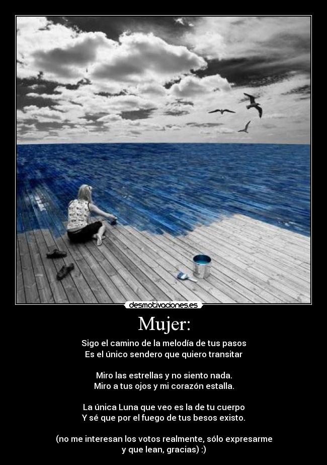 Mujer: - Sigo el camino de la melodía de tus pasos
Es el único sendero que quiero transitar

Miro las estrellas y no siento nada.
Miro a tus ojos y mi corazón estalla.

La única Luna que veo es la de tu cuerpo
Y sé que por el fuego de tus besos existo.

(no me interesan los votos realmente, sólo expresarme
y que lean, gracias) :)