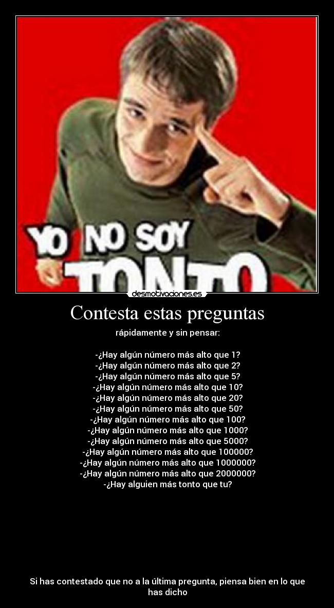 Contesta estas preguntas - rápidamente y sin pensar:
-¿Hay algún número más alto que 1?
-¿Hay algún número más alto que 2?
-¿Hay algún número más alto que 5?
-¿Hay algún número más alto que 10?
-¿Hay algún número más alto que 20?
-¿Hay algún número más alto que 50?
-¿Hay algún número más alto que 100?
-¿Hay algún número más alto que 1000?
-¿Hay algún número más alto que 5000?
-¿Hay algún número más alto que 100000?
-¿Hay algún número más alto que 1000000?
-¿Hay algún número más alto que 2000000?
-¿Hay alguien más tonto que tu?
Si has contestado que no a la última pregunta, piensa bien en lo que has dicho