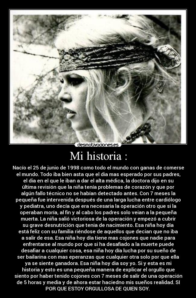 Mi historia : - Nacío el 25 de junio de 1998 como todo el mundo con ganas de comerse
el mundo. Todo iba bien asta que el dia mas esperado por sus padres,
el dia en el que le iban a dar el alta médica, la doctora dijo en su
última revisión que la niña tenía problemas de corazón y que por
algún fallo técnico no se habían detectado antes. Con 7 meses la
pequeña fue intervenida después de una larga lucha entre cardiólogo
y pediatra, uno decía que era necesaria la operación otro que si la
operaban moría, al fin y al cabo los padres solo veian a la pequeña
muerta. La niña salió victoriosa de la operación y empezó a cubrir
su grave desnutrición que tenia de nacimiento. Esa niña hoy día
está feliz con su familia riéndose de aquellos que decian que no iba
a salir de esa. Esa niña hoy día tiene mas cojones que nadie para
enfrentarse al mundo por que si ha desafiado a la muerte puede
desafiar a cualquier cosa, esa niña hoy día lucha por su sueño de
ser bailarina con mas eperanzas que cualquier otra solo por que ella
ya se siente ganadora. Esa niña hoy dia soy yo. Si y esta es mi
historia y esto es una pequeña manera de explicar el orgullo que
siento por haber tenido cojones con 7 meses de salir de una operación
de 5 horas y media y de ahora estar haciedno mis sueños realidad. SI
POR QUE ESTOY ORGULLOSA DE QUIEN SOY.