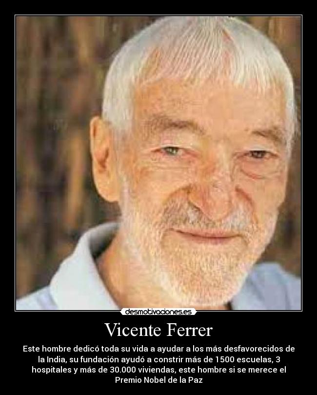 Vicente Ferrer - Este hombre dedicó toda su vida a ayudar a los más desfavorecidos de
la India, su fundación ayudó a constrir más de 1500 escuelas, 3
hospitales y más de 30.000 viviendas, este hombre si se merece el
Premio Nobel de la Paz