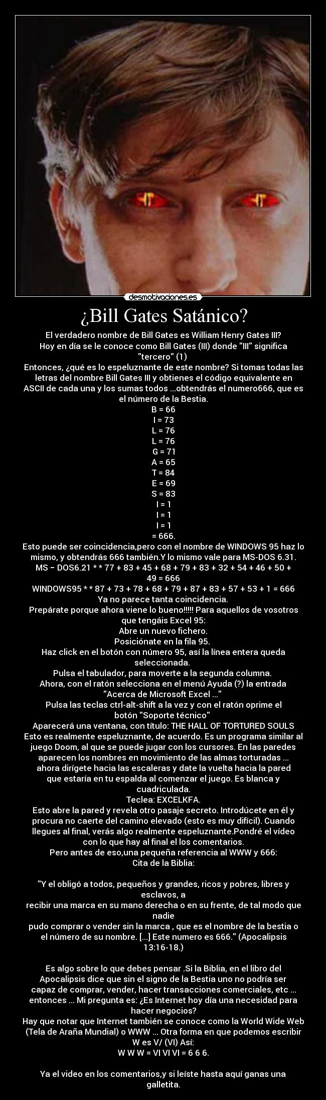 ¿Bill Gates Satánico? - El verdadero nombre de Bill Gates es William Henry Gates III?
Hoy en día se le conoce como Bill Gates (III) donde III significa
tercero (1) 
Entonces, ¿qué es lo espeluznante de este nombre? Si tomas todas las
letras del nombre Bill Gates III y obtienes el código equivalente en
ASCII de cada una y los sumas todos ...obtendrás el numero666, que es
el número de la Bestia.
B = 66
I = 73
L = 76
L = 76
G = 71
A = 65
T = 84
E = 69
S = 83
I = 1
I = 1
I = 1
= 666.
Esto puede ser coincidencia,pero con el nombre de WINDOWS 95 haz lo
mismo, y obtendrás 666 también.Y lo mismo vale para MS-DOS 6.31.
MS − DOS6.21 * * 77 + 83 + 45 + 68 + 79 + 83 + 32 + 54 + 46 + 50 +
49 = 666
WINDOWS95 * * 87 + 73 + 78 + 68 + 79 + 87 + 83 + 57 + 53 + 1 = 666
Ya no parece tanta coincidencia.
Prepárate porque ahora viene lo bueno!!!!! Para aquellos de vosotros
que tengáis Excel 95:
Abre un nuevo fichero.
Posiciónate en la fila 95. 
Haz click en el botón con número 95, así la línea entera queda
seleccionada. 
Pulsa el tabulador, para moverte a la segunda columna. 
Ahora, con el ratón selecciona en el menú Ayuda (?) la entrada
Acerca de Microsoft Excel ... 
Pulsa las teclas ctrl-alt-shift a la vez y con el ratón oprime el
botón Soporte técnico 
Aparecerá una ventana, con título: THE HALL OF TORTURED SOULS
Esto es realmente espeluznante, de acuerdo. Es un programa similar al
juego Doom, al que se puede jugar con los cursores. En las paredes
aparecen los nombres en movimiento de las almas torturadas ...
ahora dirígete hacia las escaleras y date la vuelta hacia la pared
que estaría en tu espalda al comenzar el juego. Es blanca y
cuadriculada.
Teclea: EXCELKFA.
Esto abre la pared y revela otro pasaje secreto. Introdúcete en él y
procura no caerte del camino elevado (esto es muy difícil). Cuando
llegues al final, verás algo realmente espeluznante.Pondré el vídeo
con lo que hay al final el los comentarios.
Pero antes de eso,una pequeña referencia al WWW y 666:
Cita de la Biblia:
	    
Y el obligó a todos, pequeños y grandes, ricos y pobres, libres y
esclavos, a
recibir una marca en su mano derecha o en su frente, de tal modo que
nadie
pudo comprar o vender sin la marca , que es el nombre de la bestia o
el número de su nombre. [...] Este numero es 666. (Apocalipsis
13:16-18.)

Es algo sobre lo que debes pensar .Si la Biblia, en el libro del
Apocalipsis dice que sin el signo de la Bestia uno no podría ser
capaz de comprar, vender, hacer transacciones comerciales, etc ...
entonces ... Mi pregunta es: ¿Es Internet hoy día una necesidad para
hacer negocios?
Hay que notar que Internet también se conoce como la World Wide Web
(Tela de Araña Mundial) o WWW ... Otra forma en que podemos escribir
W es V/ (VI) Así:
W W W = VI VI VI = 6 6 6.

Ya el video en los comentarios,y si leíste hasta aquí ganas una
galletita.