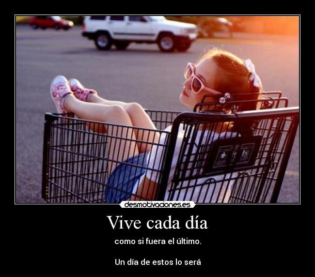 Vive cada día - como si fuera el último.

Un día de estos lo será