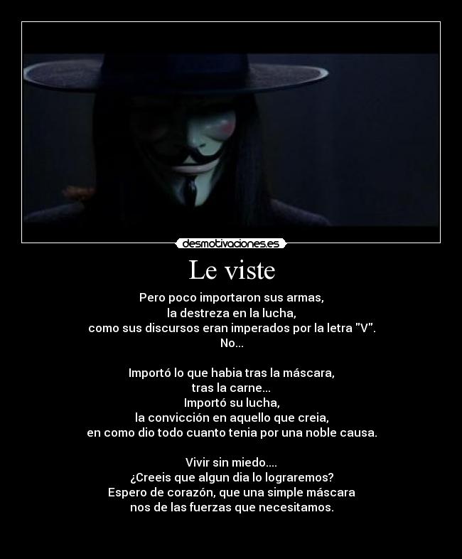 Le viste - Pero poco importaron sus armas,
la destreza en la lucha,
como sus discursos eran imperados por la letra V.
No...

Importó lo que habia tras la máscara,
tras la carne...
Importó su lucha,
la convicción en aquello que creia,
en como dio todo cuanto tenia por una noble causa.

Vivir sin miedo....
¿Creeis que algun dia lo lograremos?
Espero de corazón, que una simple máscara
nos de las fuerzas que necesitamos.

