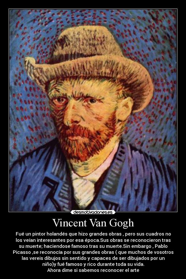 Vincent Van Gogh - Fué un pintor holandés que hizo grandes obras , pero sus cuadros no
los veían interesantes por esa época.Sus obras se reconocieron tras
su muerte; haciendose famoso tras su muerte.Sin embargo , Pablo
Picasso ,se reconocía por sus grandes obras ( que muchos de vosotros
las vereis dibujos sin sentido y capaces de ser dibujados por un
niño)y fué famoso y rico durante toda su vida.
Ahora dime si sabemos reconocer el arte